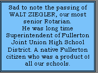 Text Box: Sad to note the passing of WALT ZIEGLER, our most senior Rotarian. ??He was long time Superintendent of Fullerton Joint Union High School District. A native Fullerton citizen who was a product of all our schools.??